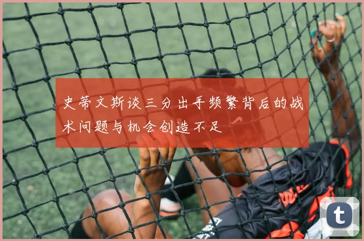史蒂文斯谈三分出手频繁背后的战术问题与机会创造不足