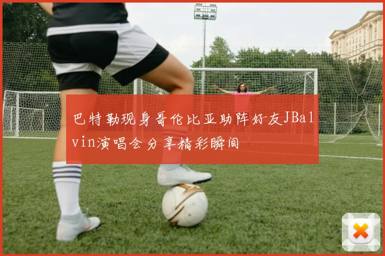 巴特勒现身哥伦比亚助阵好友JBalvin演唱会分享精彩瞬间