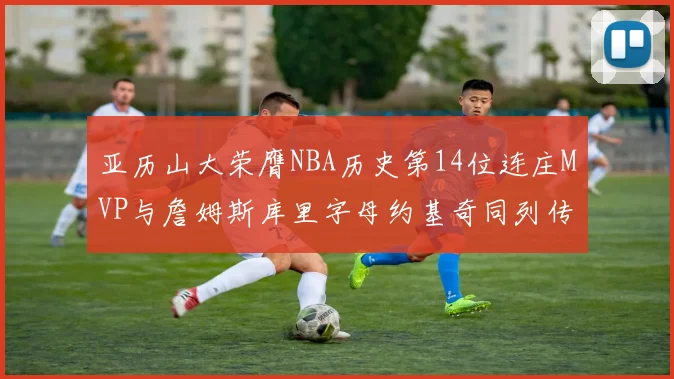 亚历山大荣膺NBA历史第14位连庄MVP与詹姆斯库里字母约基奇同列传奇行列