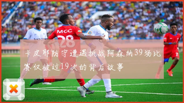 卡皮耶防守遭遇挑战阿森纳39场比赛仅被过19次的背后故事
