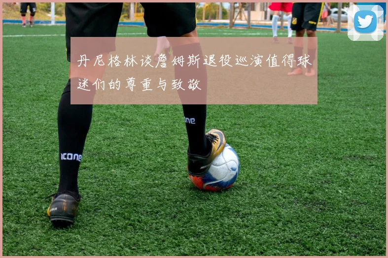 丹尼格林谈詹姆斯退役巡演值得球迷们的尊重与致敬