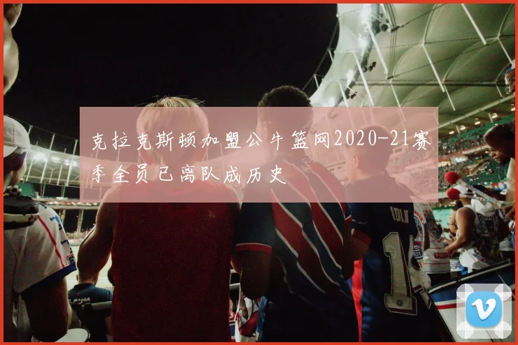 克拉克斯顿加盟公牛篮网2020-21赛季全员已离队成历史