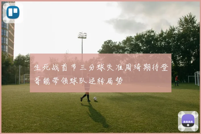 生死战首节三分球失准周琦期待登哥能带领球队逆转局势