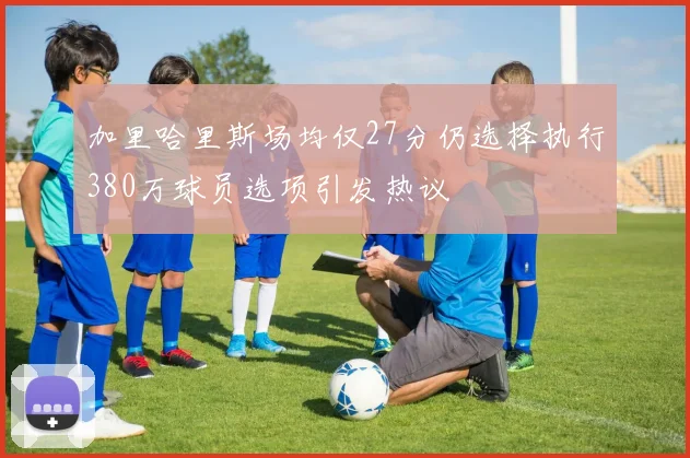 加里哈里斯场均仅27分仍选择执行380万球员选项引发热议