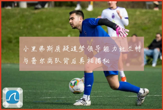 小里弗斯质疑追梦领导能力杜兰特与普尔离队背后真相揭秘