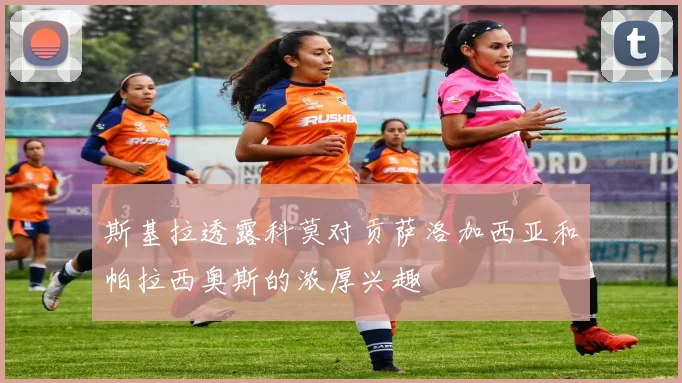 斯基拉透露科莫对贡萨洛加西亚和帕拉西奥斯的浓厚兴趣
