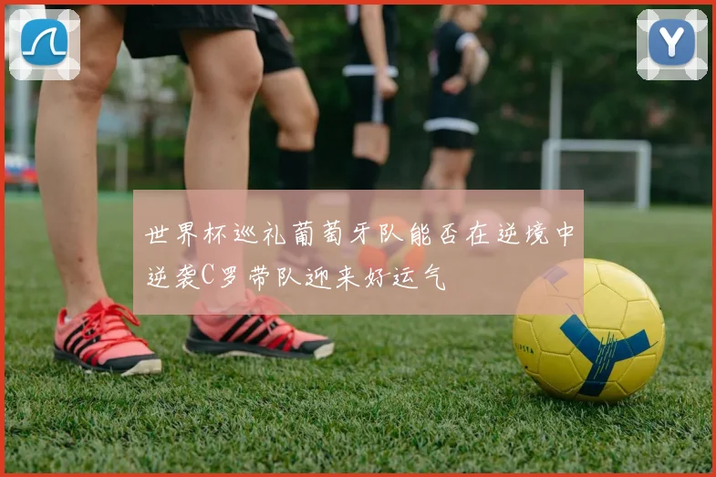 世界杯巡礼葡萄牙队能否在逆境中逆袭C罗带队迎来好运气