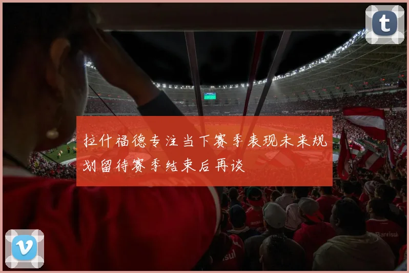 拉什福德专注当下赛季表现未来规划留待赛季结束后再谈